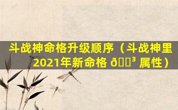 斗战神命格升级顺序（斗战神里2021年新命格 🌳 属性）